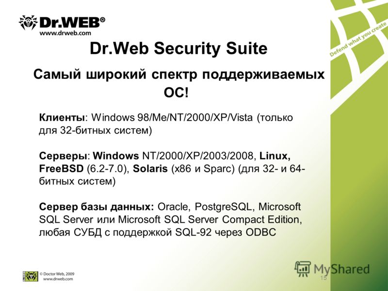 15 Dr.Web Security Suite Самый широкий спектр поддерживаемых ОС! Клиенты: Windows 98/Me/NT/2000/XP/Vista (только для 32-битных систем) Серверы: Windows NT/2000/XP/2003/2008, Linux, FreeBSD (6.2-7.0), Solaris (x86 и Sparc) (для 32- и 64- битных систем