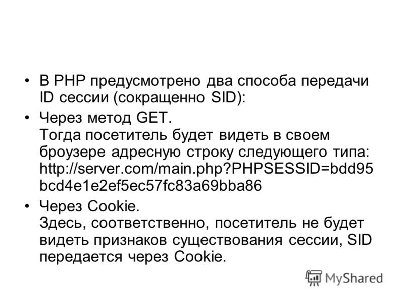 В PHP предусмотрено два способа передачи ID сессии (сокращенно SID): Через метод GET. Тогда посетитель будет видеть в своем броузере адресную строку следующего типа: http://server.com/main.php?PHPSESSID=bdd95 bcd4e1e2ef5ec57fc83a69bba86 Через Cookie.