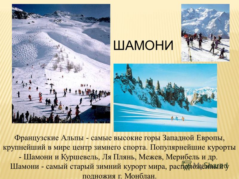 ШАМОНИ Французские Альпы - самые высокие горы Западной Европы, крупнейший в мире центр зимнего спорта. Популярнейшие курорты - Шамони и Куршевель, Ля Плянь, Межев, Мерибель и др. Шамони - самый старый зимний курорт мира, расположенный у подножия г. М