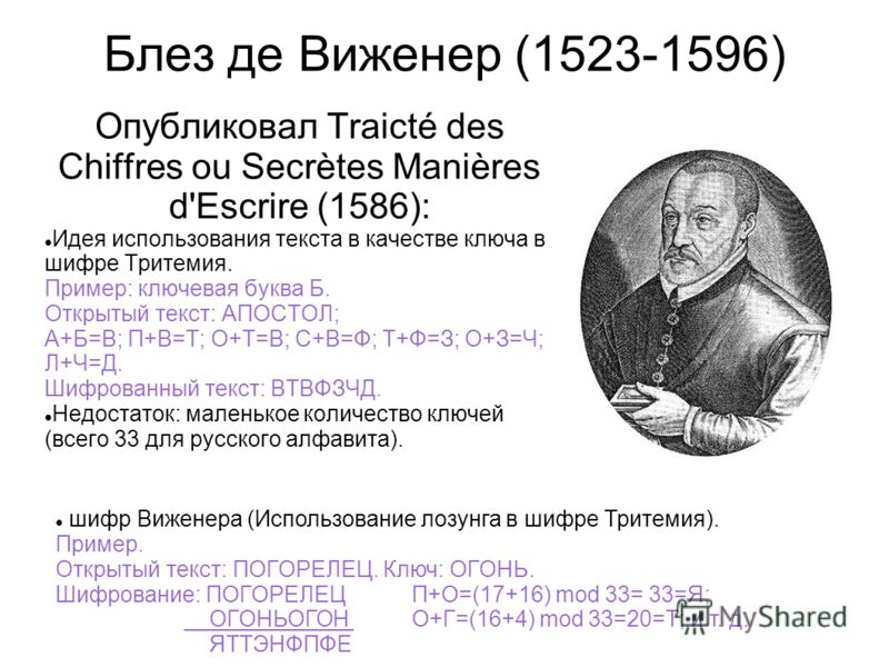 Блез де Виженер (1523-1596) Опубликовал Traicté des Chiffres ou Secrètes Manières d'Escrire (1586): Идея использования текста в качестве ключа в шифре Тритемия. Пример: ключевая буква Б. Открытый текст: АПОСТОЛ; А+Б=В; П+В=Т; О+Т=В; С+В=Ф; Т+Ф=З; О+З