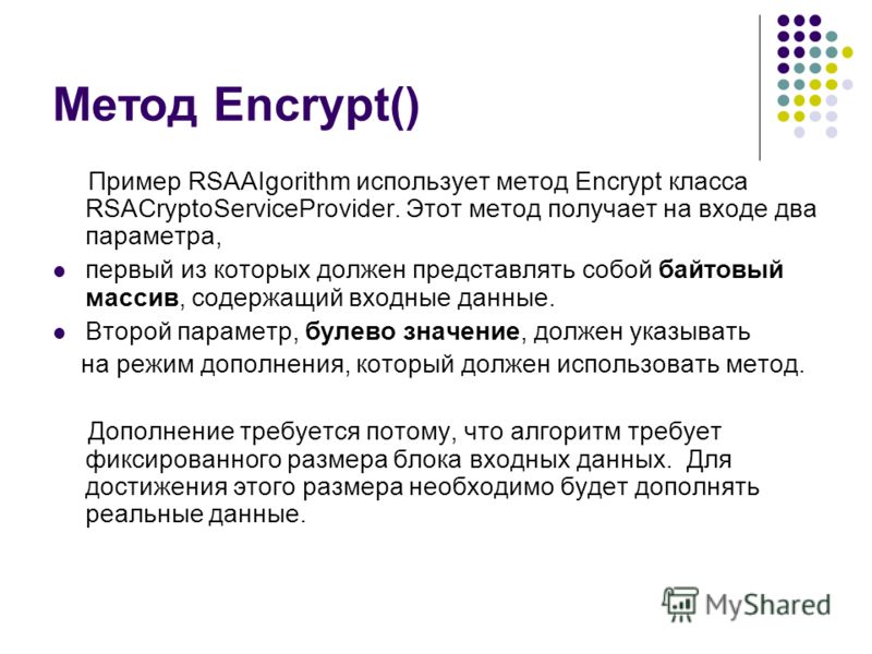 Метод Encrypt() Пример RSAAIgorithm использует метод Encrypt класса RSACryptoServiceProvider. Этот метод получает на входе два параметра, первый из которых должен представлять собой байтовый массив, содержащий входные данные. Второй параметр, булево 