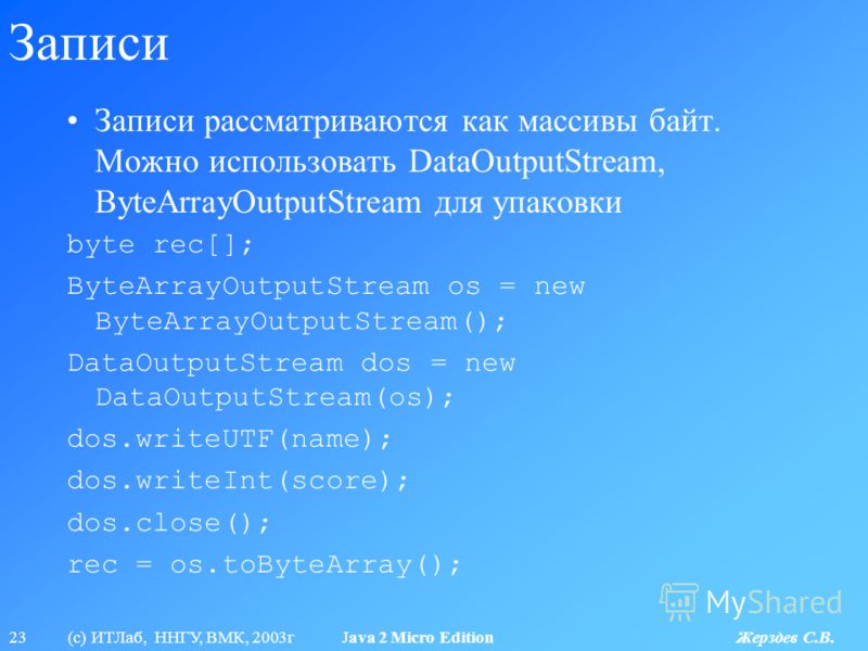 23 (с) ИТЛаб, ННГУ, ВМК, 2003г Java 2 Micro Edition Жерздев С.В. Записи Записи рассматриваются как массивы байт. Можно использовать DataOutputStream, ByteArrayOutputStream для упаковки byte rec[]; ByteArrayOutputStream os = new ByteArrayOutputStream(