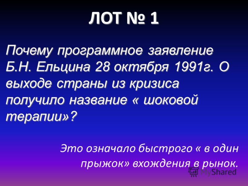 ЛОТ 1 Почему программное заявление Б.Н. Ельцина 28 октября 1991г. О выходе страны из кризиса получило название « шоковой терапии»? Это означало быстрого « в один прыжок» вхождения в рынок.