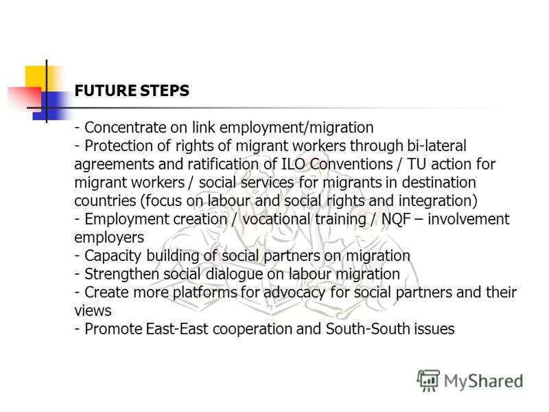 FUTURE STEPS - Concentrate on link employment/migration - Protection of rights of migrant workers through bi-lateral agreements and ratification of ILO Conventions / TU action for migrant workers / social services for migrants in destination countrie