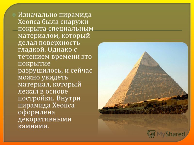 Изначально пирамида Хеопса была снаружи покрыта специальным материалом, который делал поверхность гладкой. Однако с течением времени это покрытие разрушилось, и сейчас можно увидеть материал, который лежал в основе постройки. Внутри пирамида Хеопса о