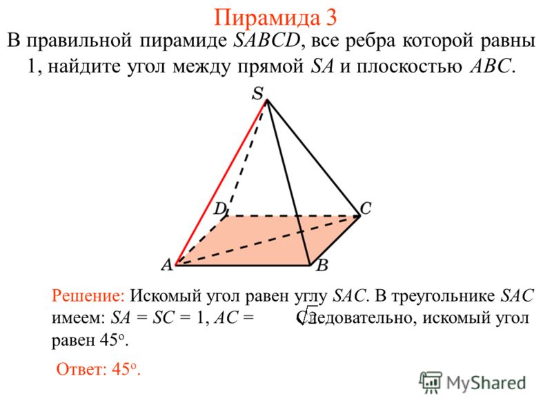 В правильной пирамиде SABCD, все ребра которой равны 1, найдите угол между прямой SA и плоскостью ABC. Ответ: 45 о. Решение: Искомый угол равен углу SAC. В треугольнике SAC имеем: SA = SC = 1, AC = Следовательно, искомый угол равен 45 о. Пирамида 3