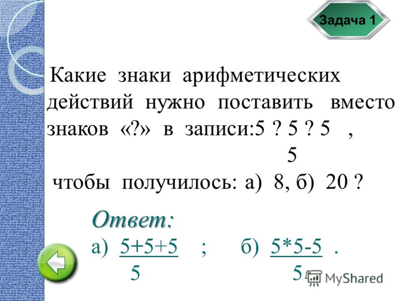 Задача 1 Какие знаки арифметических действий нужно поставить вместо знаков «?» в записи:5 ? 5 ? 5, 5 чтобы получилось: а) 8, б) 20 ? а) 5+5+5 ; б) 5*5-5. 5 5 Ответ: