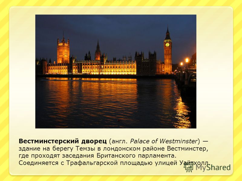 Вестминстерский дворец (англ. Palace of Westminster) здание на берегу Темзы в лондонском районе Вестминстер, где проходят заседания Британского парламента. Соединяется с Трафальгарской площадью улицей Уайтхолл.