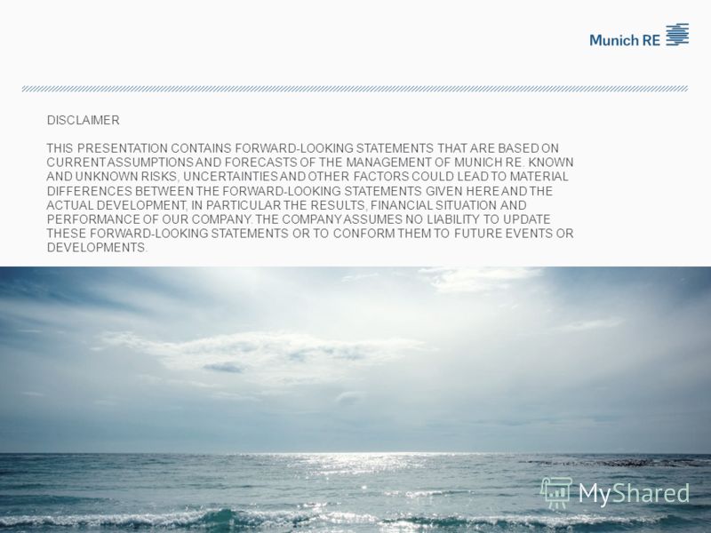 DISCLAIMER THIS PRESENTATION CONTAINS FORWARD-LOOKING STATEMENTS THAT ARE BASED ON CURRENT ASSUMPTIONS AND FORECASTS OF THE MANAGEMENT OF MUNICH RE. KNOWN AND UNKNOWN RISKS, UNCERTAINTIES AND OTHER FACTORS COULD LEAD TO MATERIAL DIFFERENCES BETWEEN T