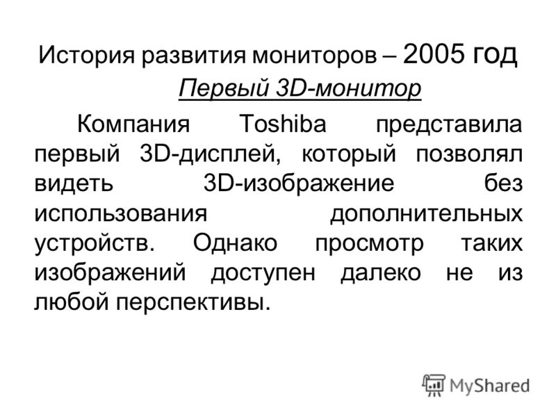 История развития мониторов – 2005 год Первый 3D-монитор Компания Toshiba представила первый 3D-дисплей, который позволял видеть 3D-изображение без использования дополнительных устройств. Однако просмотр таких изображений доступен далеко не из любой п