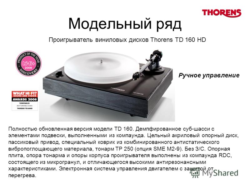 Модельный ряд Проигрыватель виниловых дисков Thorens TD 160 HD Полностью обновленная версия модели TD 160. Демпфированное суб-шасси с элементами подвески, выполненными из компаунда. Цельный акриловый опорный диск, пассиковый привод, специальный коври