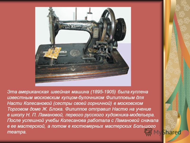 Эта американская швейная машина (1895-1905) была куплена известным московским купцом-булочником Филипповым для Насти Колесановой (сестры своей горничной) в московском Торговом доме Ж. Блока. Филиппов отправил Настю на учение в школу Н. П. Ламановой, 