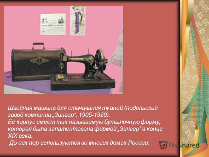 Швейная машина для стачивания тканей (подольский завод компании Зингер, 1905-1920). Её корпус имеет так называемую бутылочную форму, которая была запатентована фирмой Зингер в конце XIX века. До сих пор используются во многих домах России.