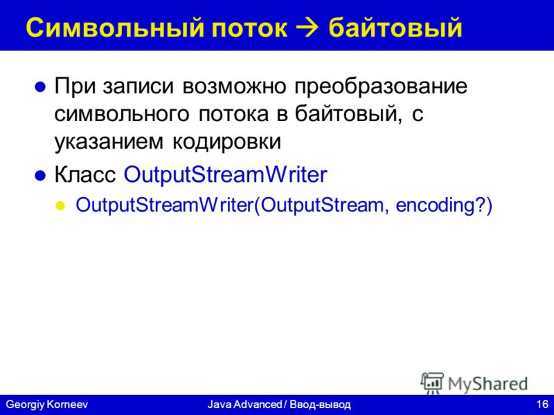 16Georgiy KorneevJava Advanced / Ввод-вывод Символьный поток байтовый При записи возможно преобразование символьного потока в байтовый, с указанием кодировки Класс OutputStreamWriter OutputStreamWriter(OutputStream, encoding?)