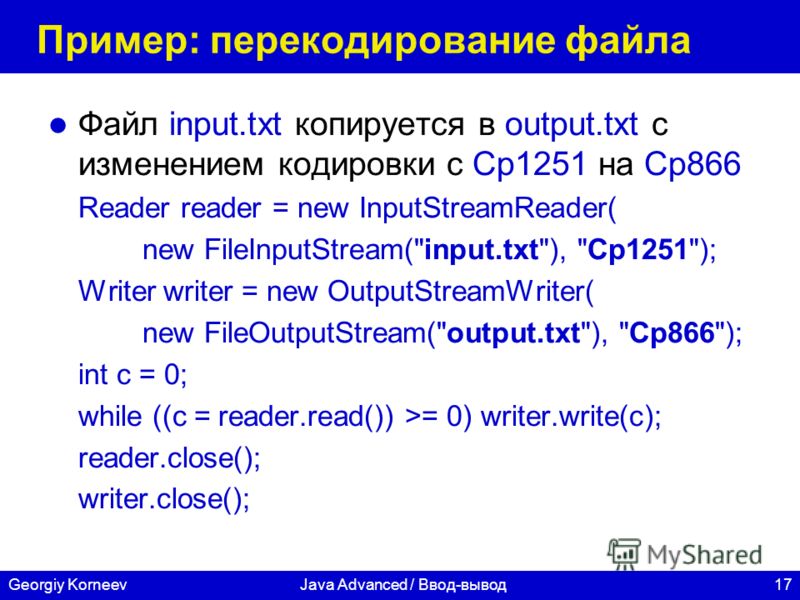 17Georgiy KorneevJava Advanced / Ввод-вывод Пример: перекодирование файла Файл input.txt копируется в output.txt с изменением кодировки с Cp1251 на Cp866 Reader reader = new InputStreamReader( new FileInputStream(