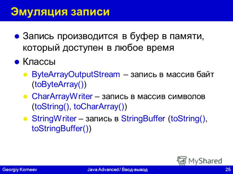 25Georgiy KorneevJava Advanced / Ввод-вывод Эмуляция записи Запись производится в буфер в памяти, который доступен в любое время Классы ByteArrayOutputStream – запись в массив байт (toByteArray()) CharArrayWriter – запись в массив символов (toString(