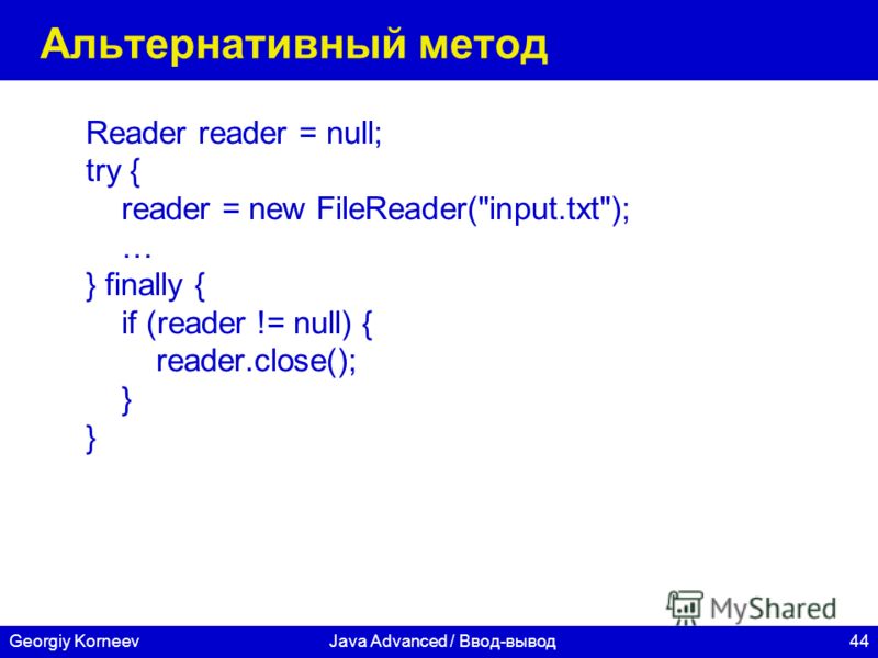 44Georgiy KorneevJava Advanced / Ввод-вывод Альтернативный метод Reader reader = null; try { reader = new FileReader(input.txt); … } finally { if (reader != null) { reader.close(); }