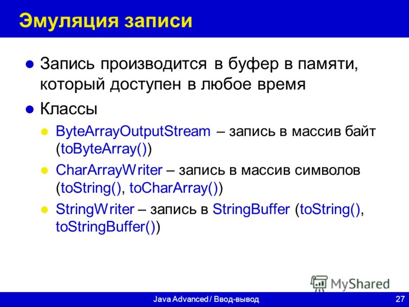 27Java Advanced / Ввод-вывод Эмуляция записи Запись производится в буфер в памяти, который доступен в любое время Классы ByteArrayOutputStream – запись в массив байт (toByteArray()) CharArrayWriter – запись в массив символов (toString(), toCharArray(