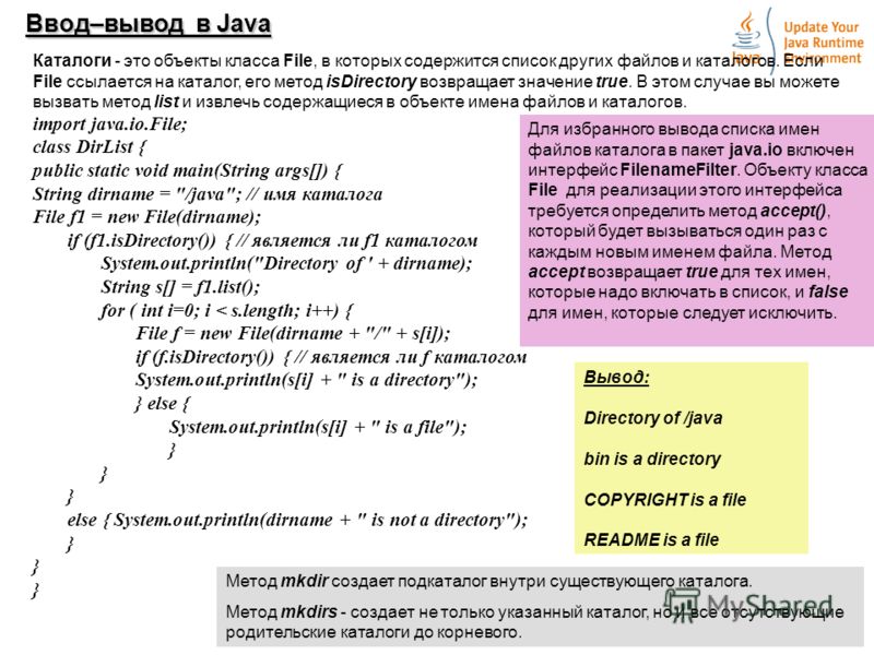 4 Ввод–вывод в Java Каталоги - это объекты класса File, в которых содержится список других файлов и каталогов. Если File ссылается на каталог, его метод isDirectory возвращает значение true. В этом случае вы можете вызвать метод list и извлечь содерж
