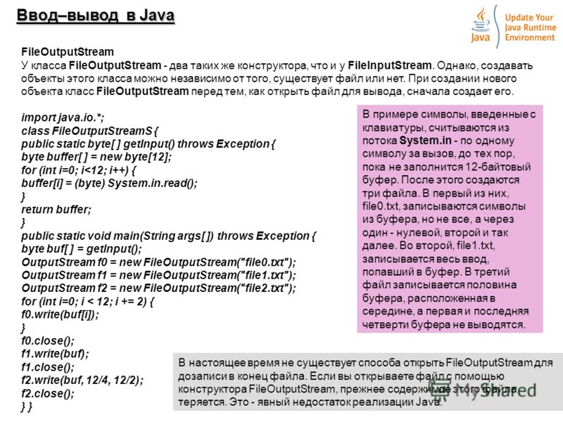 9 Ввод–вывод в Java FileOutputStream У класса FileOutputStream - два таких же конструктора, что и у FileInputStream. Однако, создавать объекты этого класса можно независимо от того, существует файл или нет. При создании нового объекта класс FileOutpu