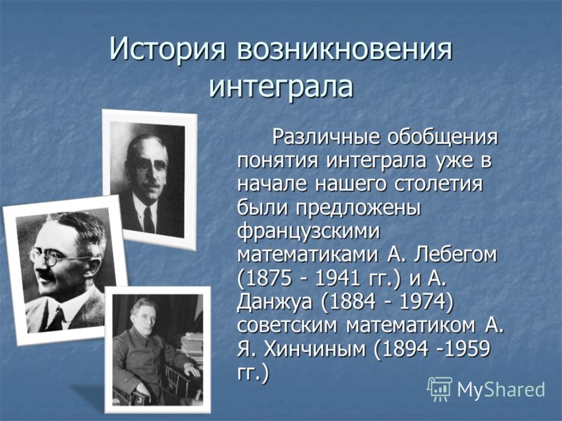 История возникновения интеграла Различные обобщения понятия интеграла уже в начале нашего столетия были предложены французскими математиками А. Лебегом (1875 - 1941 гг.) и А. Данжуа (1884 - 1974) советским математиком А. Я. Хинчиным (1894 -1959 гг.) 