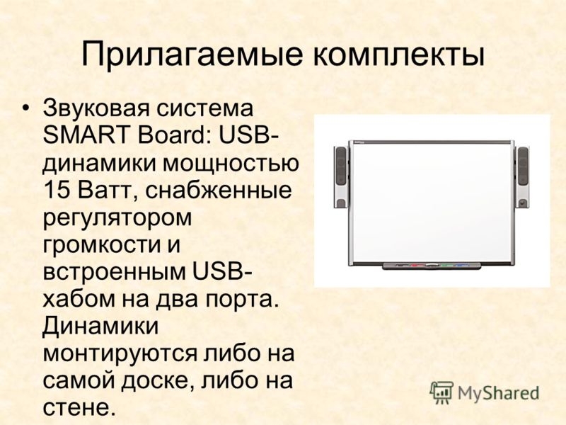 Прилагаемые комплекты Звуковая система SMART Board: USB- динамики мощностью 15 Ватт, снабженные регулятором громкости и встроенным USB- хабом на два порта. Динамики монтируются либо на самой доске, либо на стене.