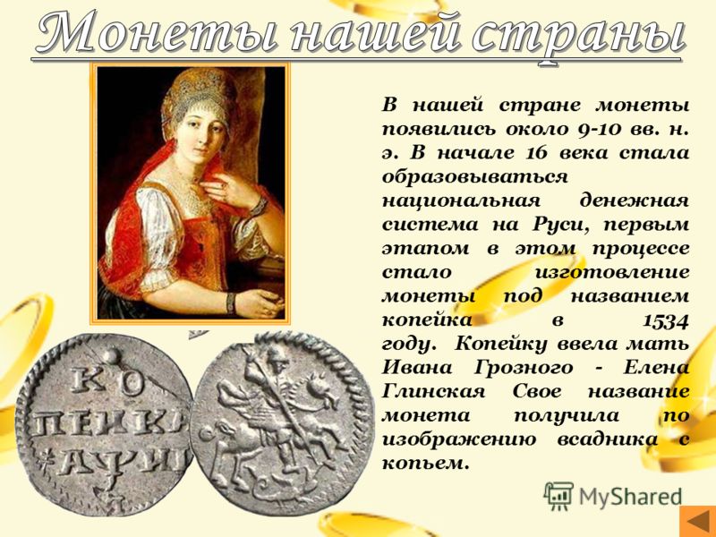 В нашей стране монеты появились около 9-10 вв. н. э. В начале 16 века стала образовываться национальная денежная система на Руси, первым этапом в этом процессе стало изготовление монеты под названием копейка в 1534 году. Копейку ввела мать Ивана Гроз