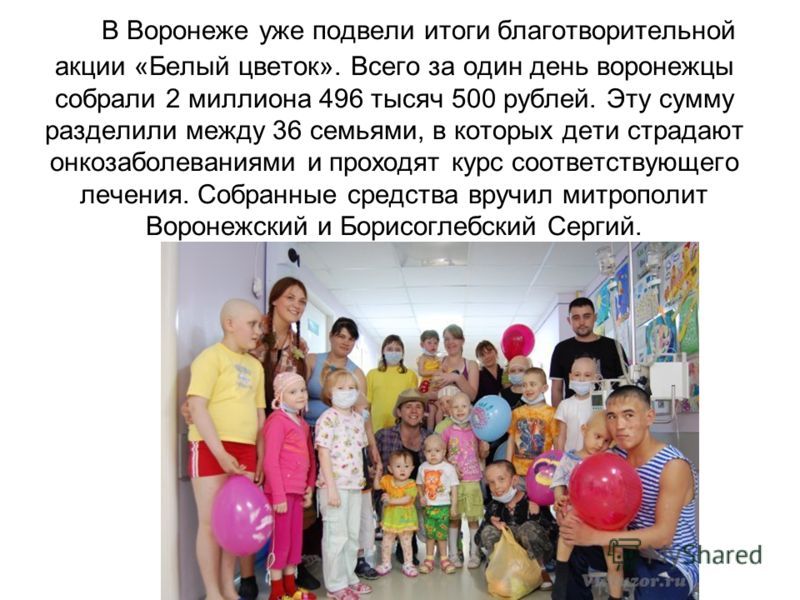 В Воронеже уже подвели итоги благотворительной акции «Белый цветок». Всего за один день воронежцы собрали 2 миллиона 496 тысяч 500 рублей. Эту сумму разделили между 36 семьями, в которых дети страдают онкозаболеваниями и проходят курс соответствующег