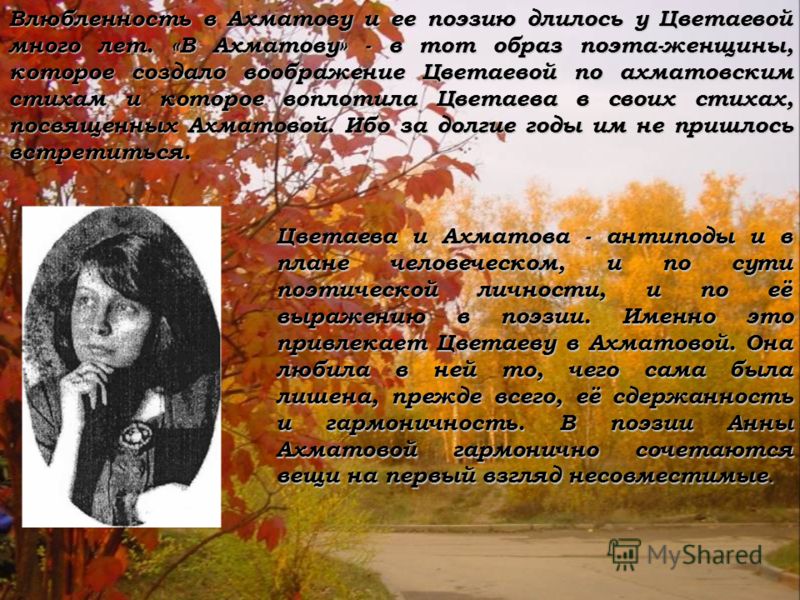 Влюбленность в Ахматову и ее поэзию длилось у Цветаевой много лет. «В Ахматову» - в тот образ поэта-женщины, которое создало воображение Цветаевой по ахматовским стихам и которое воплотила Цветаева в своих стихах, посвященных Ахматовой. Ибо за долгие