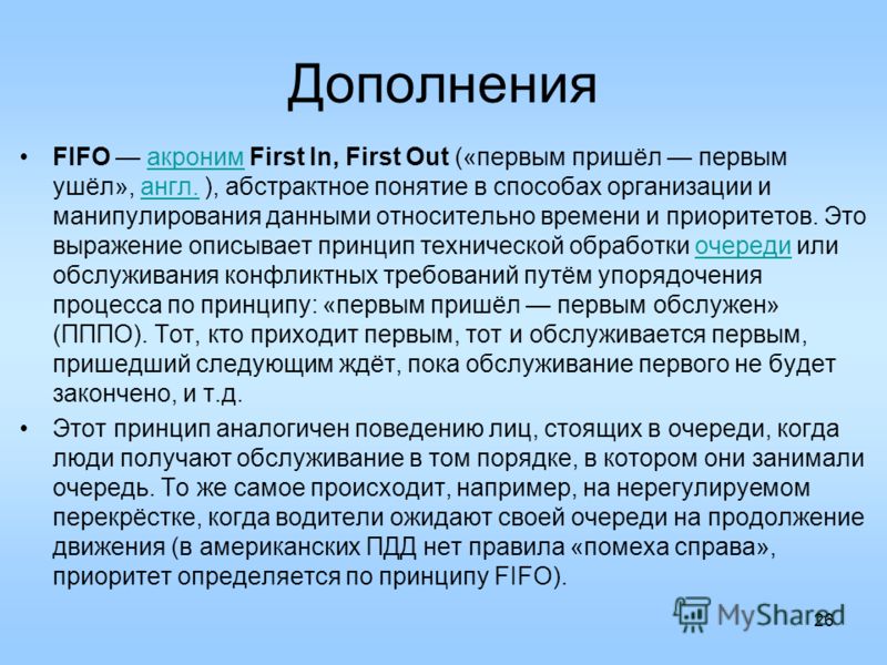 Дополнения FIFO акроним First In, First Out («первым пришёл первым ушёл», англ. ), абстрактное понятие в способах организации и манипулирования данными относительно времени и приоритетов. Это выражение описывает принцип технической обработки очереди 