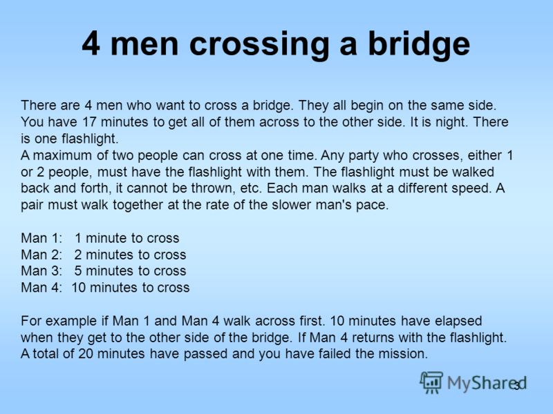 4 men crossing a bridge 3 There are 4 men who want to cross a bridge. They all begin on the same side. You have 17 minutes to get all of them across to the other side. It is night. There is one flashlight. A maximum of two people can cross at one tim