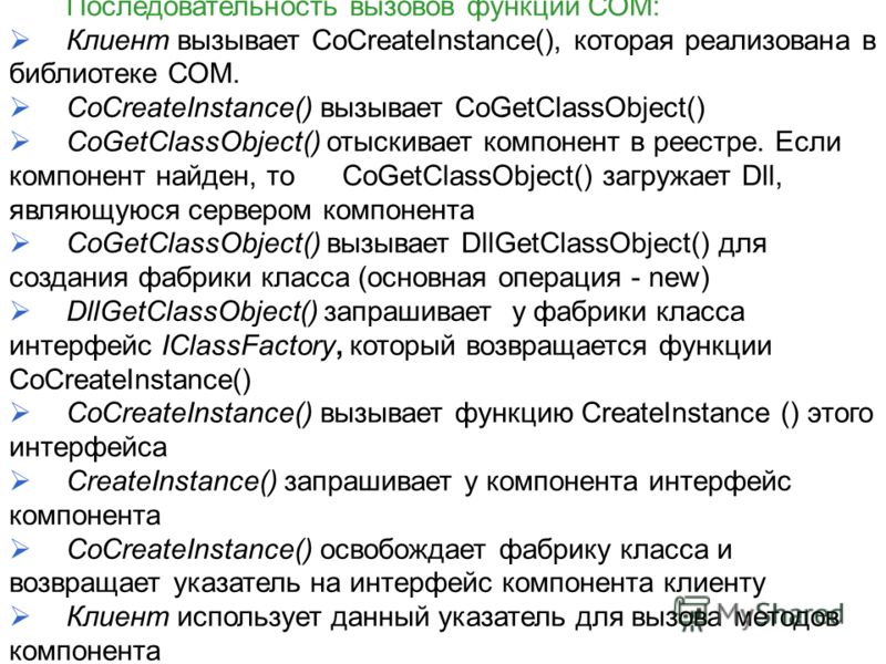 Последовательность вызовов функций СОМ: Клиент вызывает CoCreateInstance(), которая реализована в библиотеке СОМ. CoCreateInstance() вызывает CoGetClassObject() CoGetClassObject() отыскивает компонент в реестре. Если компонент найден, то CoGetClassOb