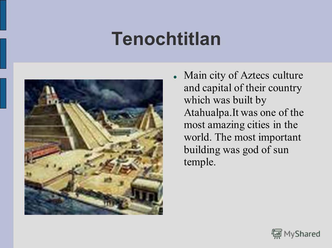 Tenochtitlan Main city of Aztecs culture and capital of their country which was built by Atahualpa.It was one of the most amazing cities in the world. The most important building was god of sun temple.