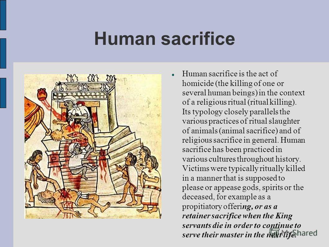 Human sacrifice Human sacrifice is the act of homicide (the killing of one or several human beings) in the context of a religious ritual (ritual killing). Its typology closely parallels the various practices of ritual slaughter of animals (animal sac