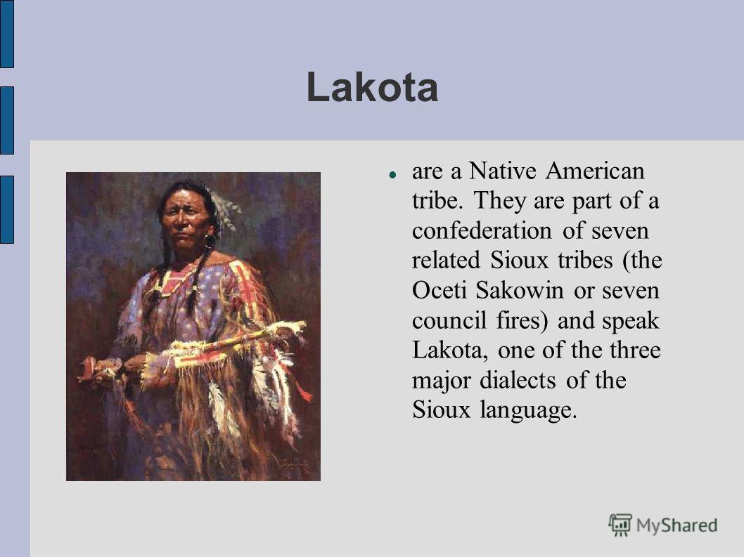 Lakota are a Native American tribe. They are part of a confederation of seven related Sioux tribes (the Oceti Sakowin or seven council fires) and speak Lakota, one of the three major dialects of the Sioux language.