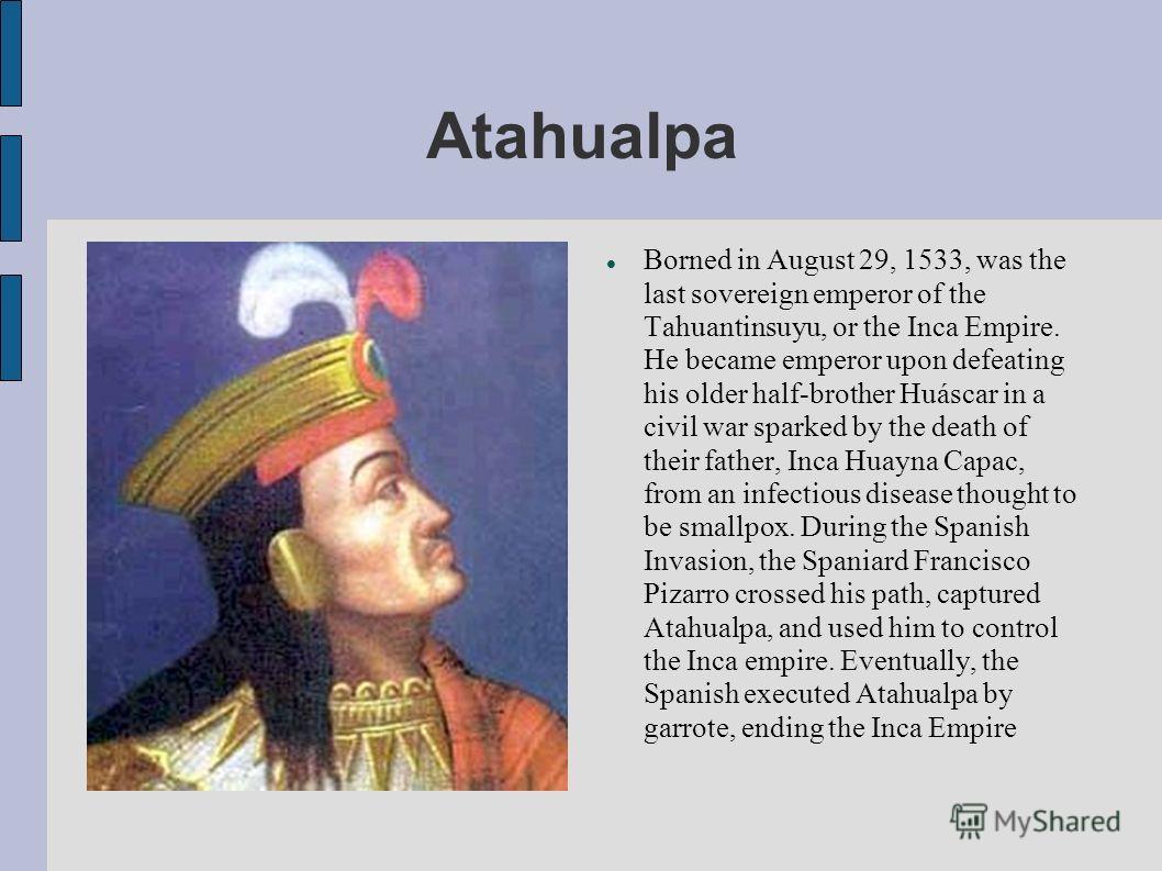 Atahualpa Borned in August 29, 1533, was the last sovereign emperor of the Tahuantinsuyu, or the Inca Empire. He became emperor upon defeating his older half-brother Huáscar in a civil war sparked by the death of their father, Inca Huayna Capac, from