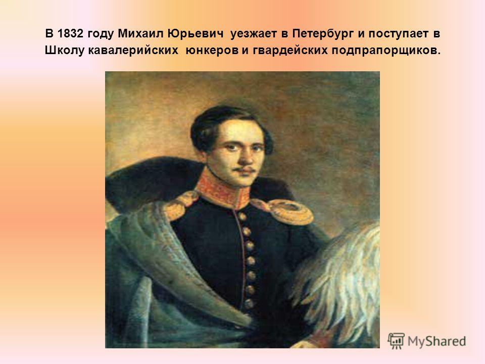 В 1832 году Михаил Юрьевич уезжает в Петербург и поступает в Школу кавалерийских юнкеров и гвардейских подпрапорщиков.