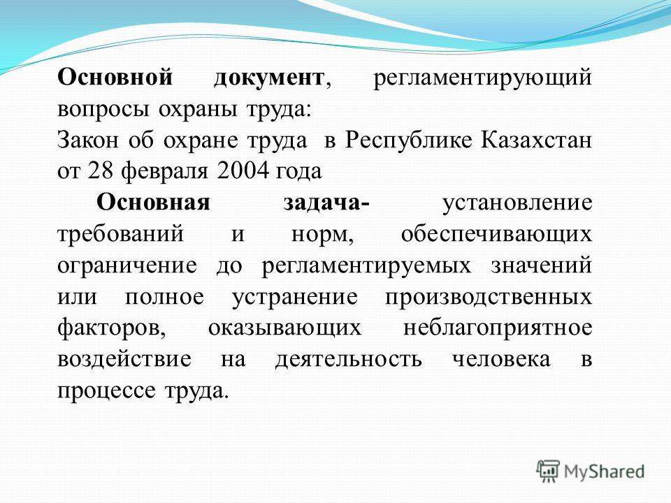 Основной документ, регламентирующий вопросы охраны труда: Закон об охране труда в Республике Казахстан от 28 февраля 2004 года Основная задача- установление требований и норм, обеспечивающих ограничение до регламентируемых значений или полное устране