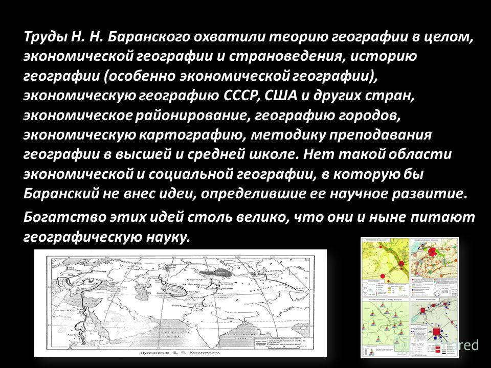 Труды Н. Н. Баранского охватили теорию географии в целом, экономической географии и страноведения, историю географии (особенно экономической географии), экономическую географию СССР, США и других стран, экономическое районирование, географию городов,