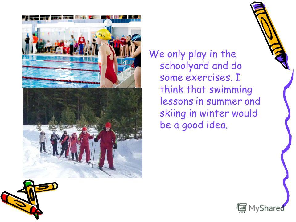 We only play in the schoolyard and do some exercises. I think that swimming lessons in summer and skiing in winter would be a good idea.