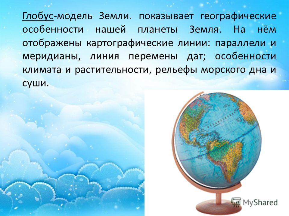 Глобус-модель Земли. показывает географические особенности нашей планеты Земля. На нём отображены картографические линии: параллели и меридианы, линия перемены дат; особенности климата и растительности, рельефы морского дна и суши.