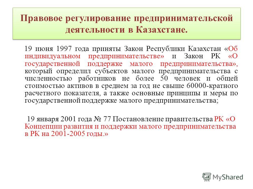 Правовое регулирование предпринимательской деятельности в Казахстане. 19 июня 1997 года приняты Закон Республики Казахстан «Об индивидуальном предпринимательстве» и Закон РК «О государственной поддержке малого предпринимательства», который определил 
