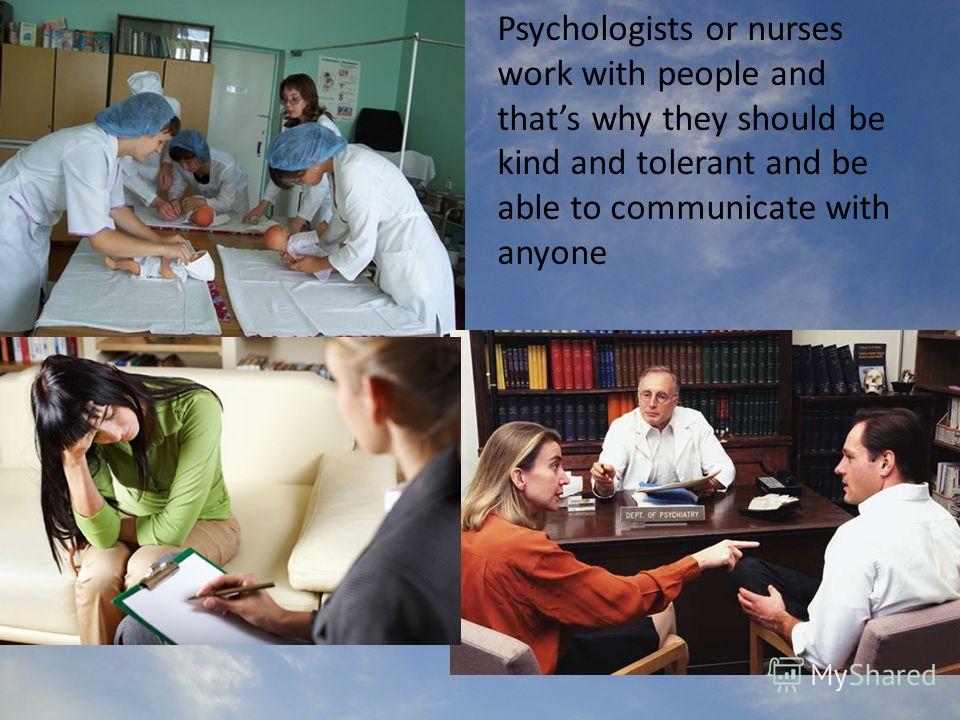 Psychologists or nurses work with people and thats why they should be kind and tolerant and be able to communicate with anyone