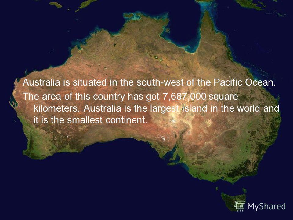 Australia is situated in the south-west of the Pacific Ocean. The area of this country has got 7,687,000 square kilometers. Australia is the largest island in the world and it is the smallest continent.