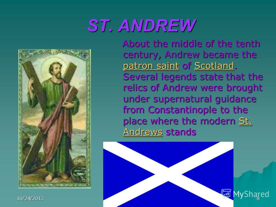 10/24/20138 ST. ANDREW About the middle of the tenth century, Andrew became the patron saint of Scotland. Several legends state that the relics of Andrew were brought under supernatural guidance from Constantinople to the place where the modern St. A
