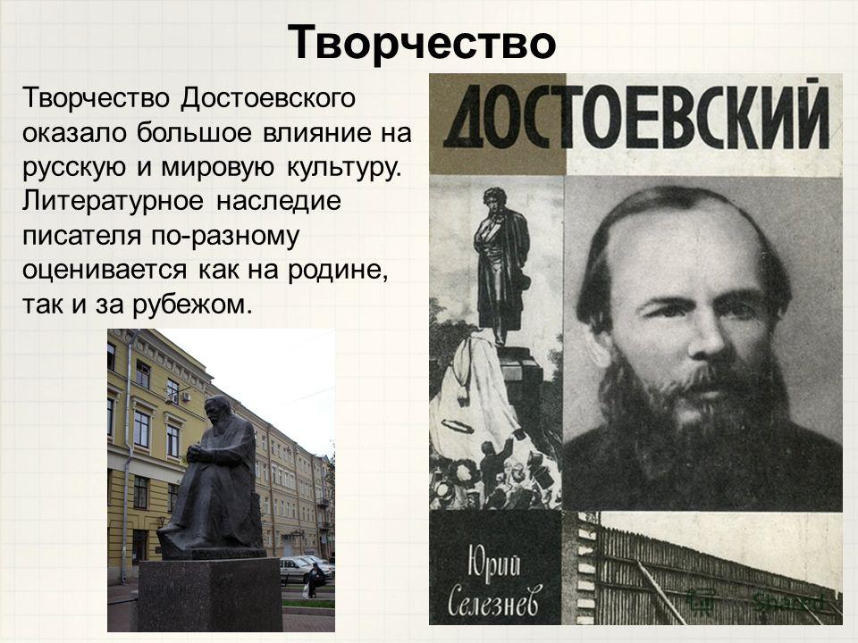 Творчество Достоевского оказало большое влияние на русскую и мировую культуру. Литературное наследие писателя по-разному оценивается как на родине, так и за рубежом. Творчество
