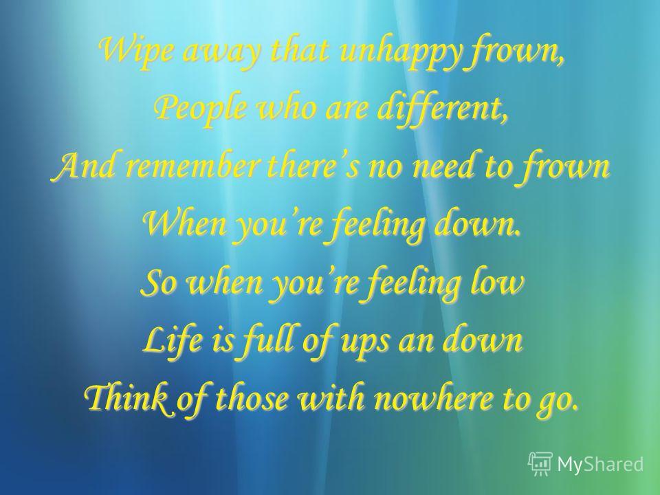 Wipe away that unhappy frown, People who are different, And remember theres no need to frown When youre feeling down. So when youre feeling low Life is full of ups an down Think of those with nowhere to go.
