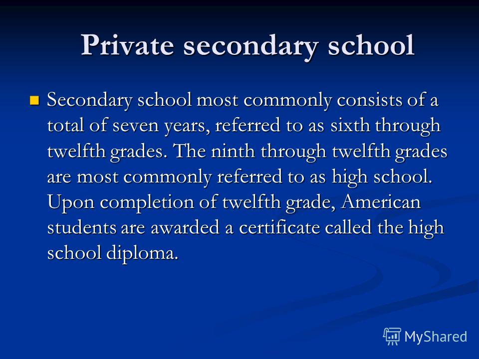 Private secondary school Private secondary school Secondary school most commonly consists of a total of seven years, referred to as sixth through twelfth grades. The ninth through twelfth grades are most commonly referred to as high school. Upon comp