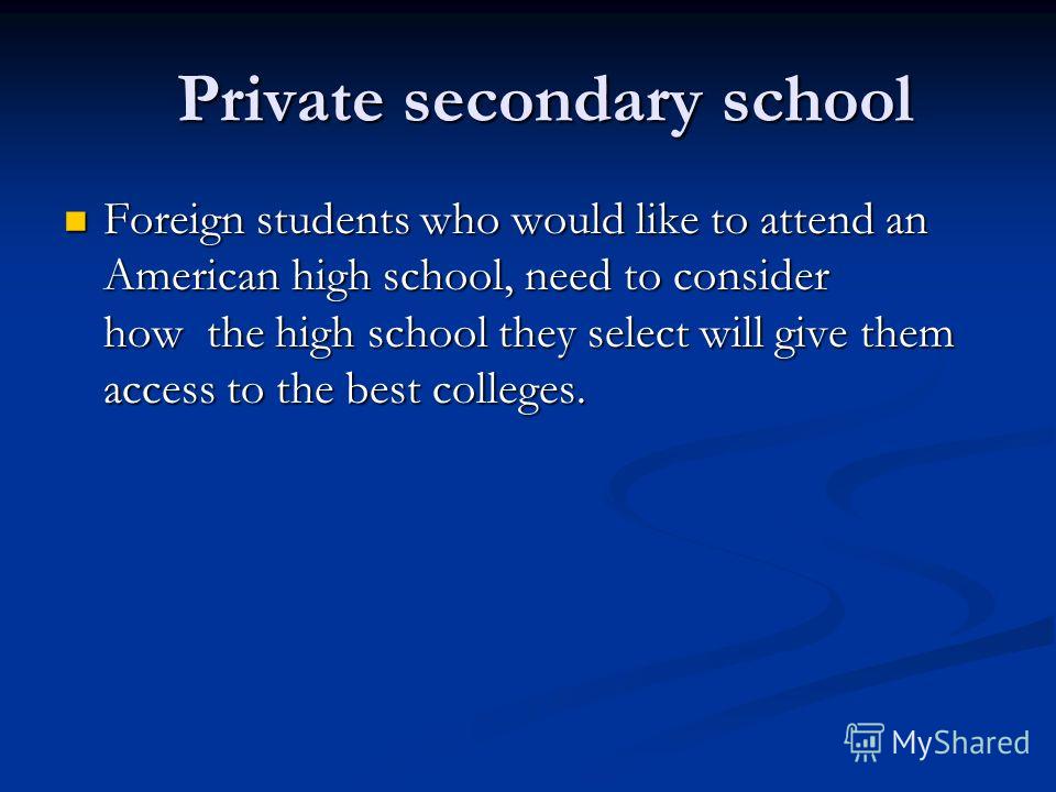 Private secondary school Private secondary school Foreign students who would like to attend an American high school, need to consider how the high school they select will give them access to the best colleges. Foreign students who would like to atten
