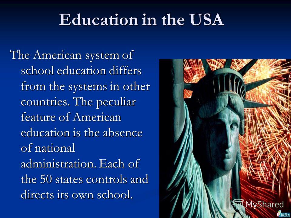 Education in the USA Education in the USA The American system of school education differs from the systems in other countries. The peculiar feature of American education is the absence of national administration. Each of the 50 states controls and di